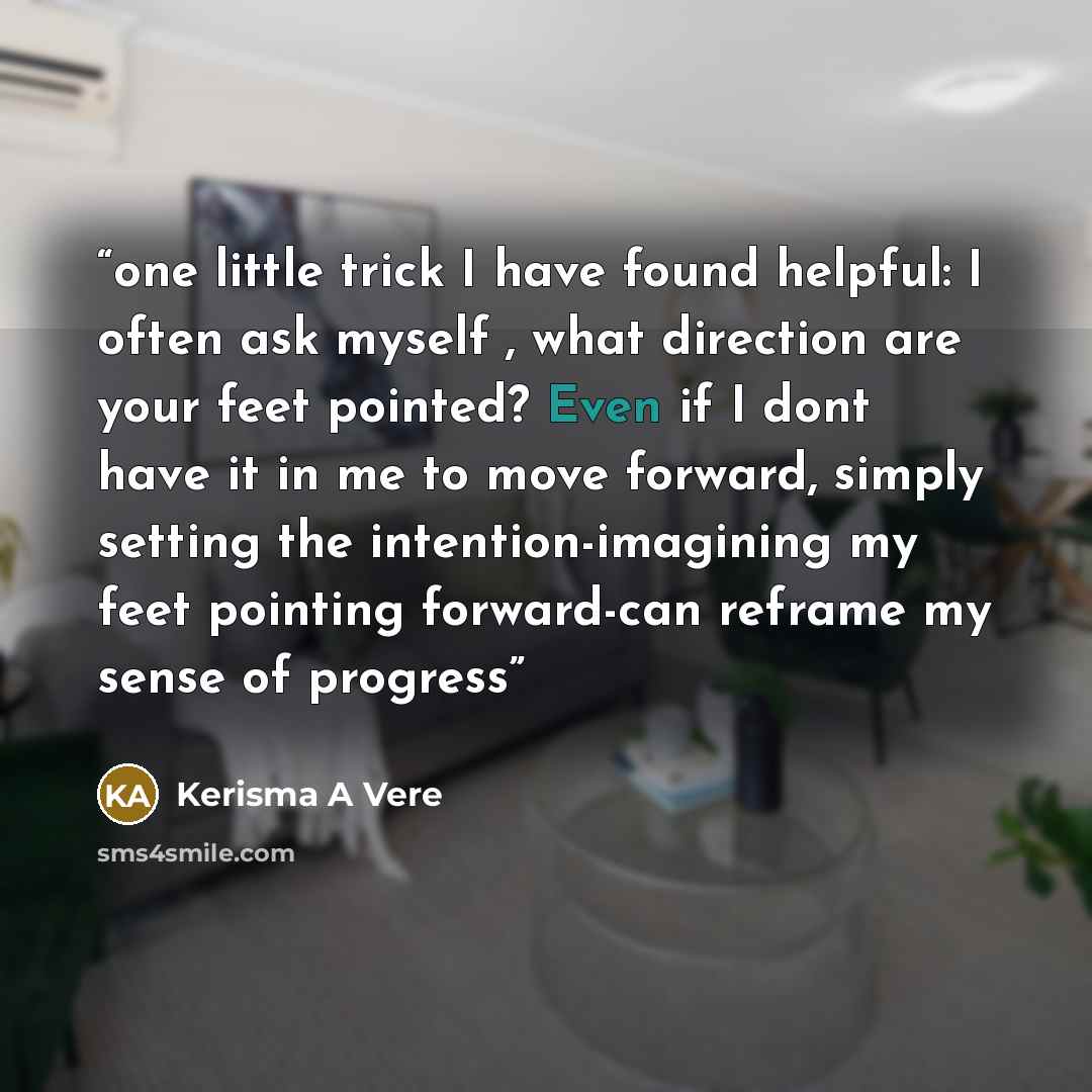 “one little trick I have found helpful: I often ask myself , what direction are your feet pointed? Even if I dont have it in me to move forward, simply setting the intention-imagining my feet pointing forward-can reframe my sense of progress” quote by Kerisma A Vere