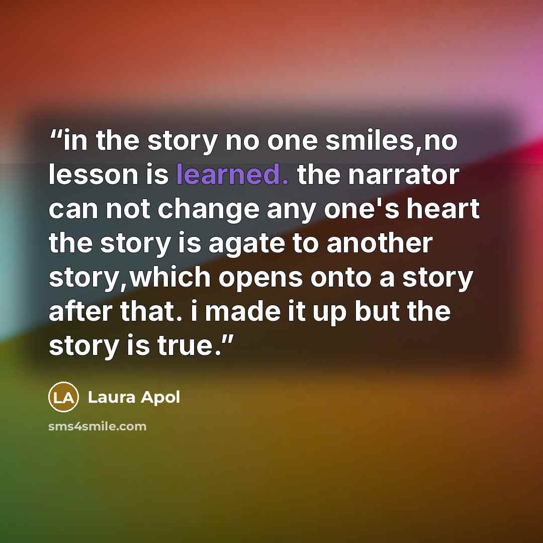 “in the story no one smiles,no lesson is learned. the narrator can not change any one's heart the story is agate to another story,which opens onto a story after that. i made it up but the story is true.” quote by Laura Apol