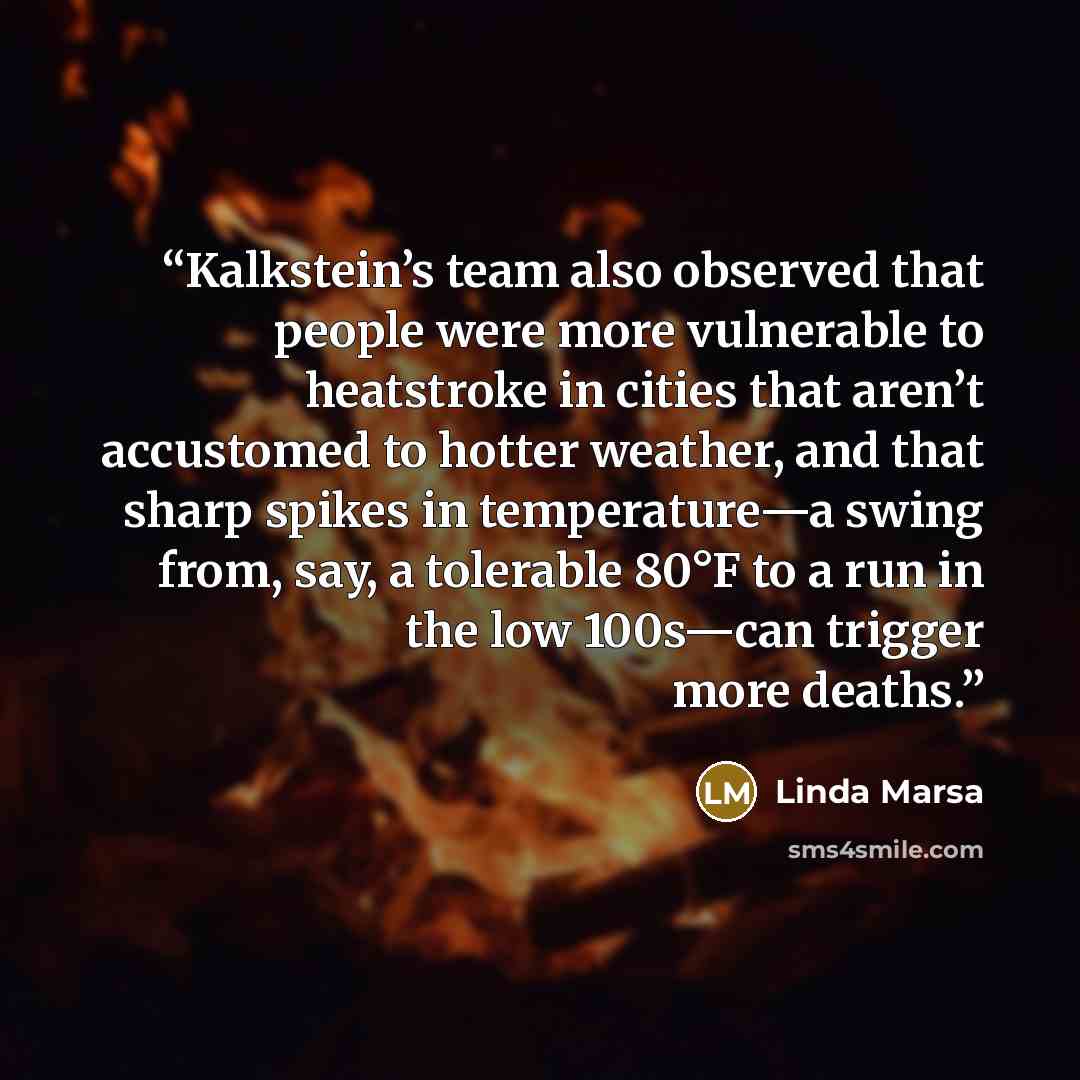 “Kalkstein’s team also observed that people were more vulnerable to heatstroke in cities that aren’t accustomed to hotter weather, and that sharp spikes in temperature—a swing from, say, a tolerable 80°F to a run in the low 100s—can trigger more deaths.” quote by Linda Marsa
