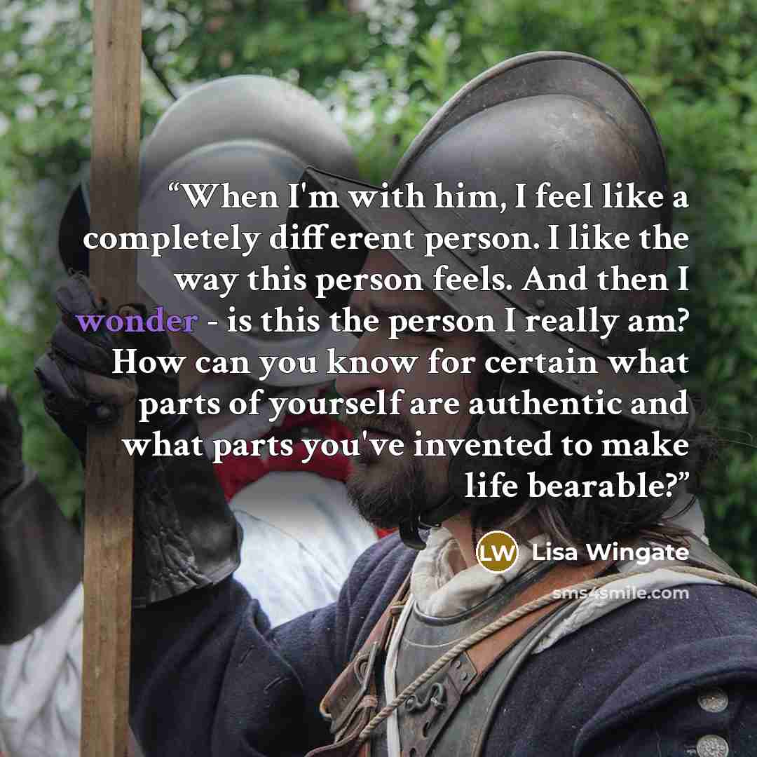 “When I'm with him, I feel like a completely different person. I like the way this person feels. And then I wonder - is this the person I really am? How can you know for certain what parts of yourself are authentic and what parts you've invented to make life bearable?” quote by Lisa Wingate