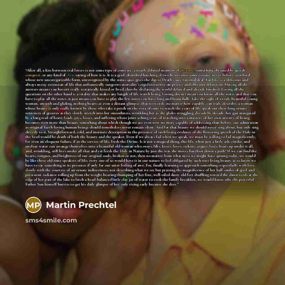“After all, a kiss between real lovers is not some type of contract, a neatly defined moment of pleasure, something obtained by greedy conquest, or any kind of clear saying of how it is. It is a grief-drenched hatching of two hearts into some ecstatic never-before-seen bird whose new…” quote by Martin Prechtel