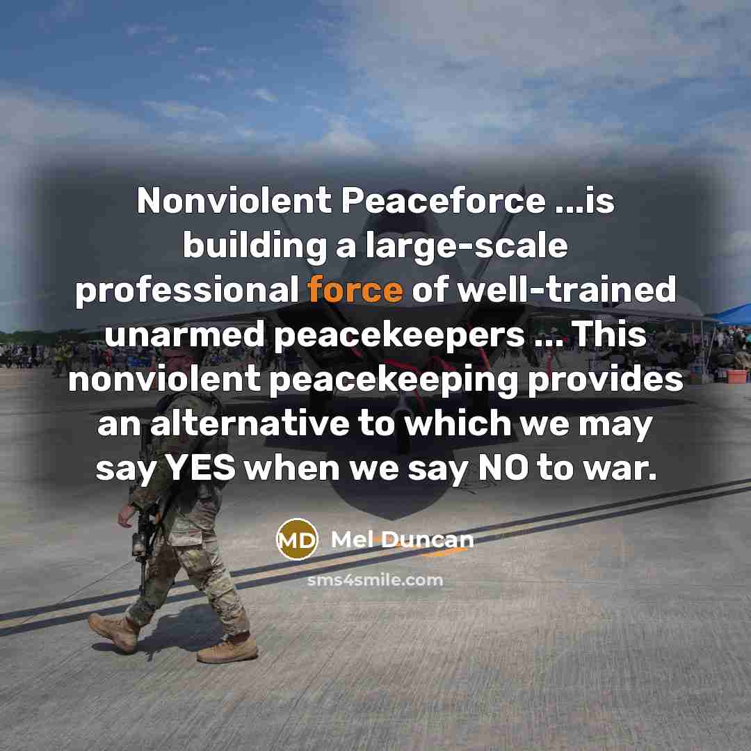“Nonviolent Peaceforce ...is building a large-scale professional force of well-trained unarmed peacekeepers ... This nonviolent peacekeeping provides an alternative to which we may say YES when we say NO to war.” quote by Mel Duncan