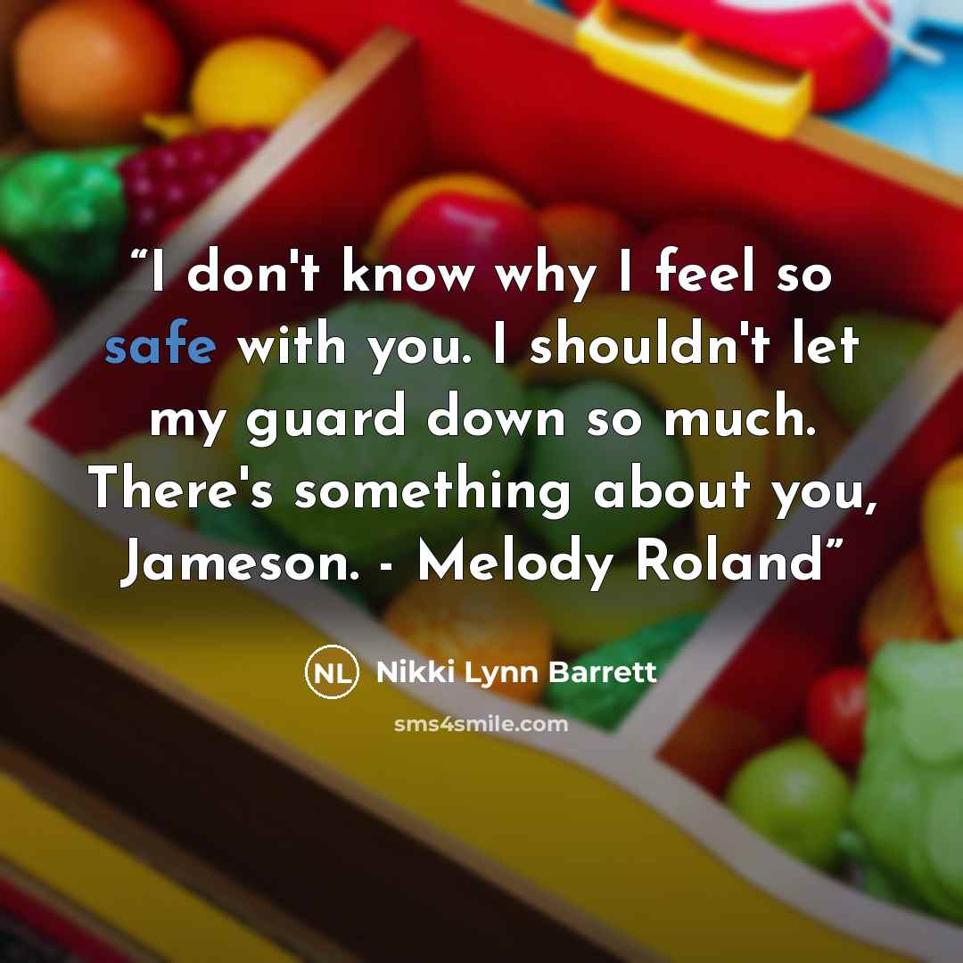 “I don't know why I feel so safe with you. I shouldn't let my guard down so much. There's something about you, Jameson. - Melody Roland” quote by Nikki Lynn Barrett