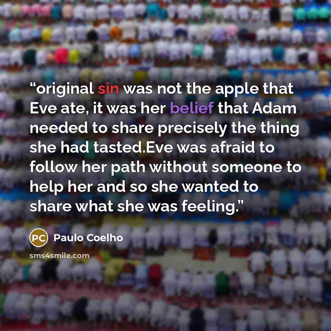 “original sin was not the apple that Eve ate, it was her belief that Adam needed to share precisely the thing she had tasted.Eve was afraid to follow her path without someone to help her and so she wanted to share what she was feeling.” quote by Paulo Coelho