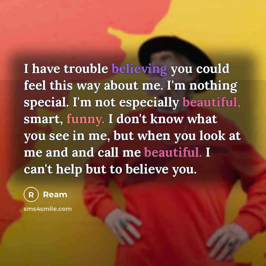 “I have trouble believing you could feel this way about me. I'm nothing special. I'm not especially beautiful, smart, funny. I don't know what you see in me, but when you look at me and and call me beautiful. I can't help but to believe you.” quote by Ream