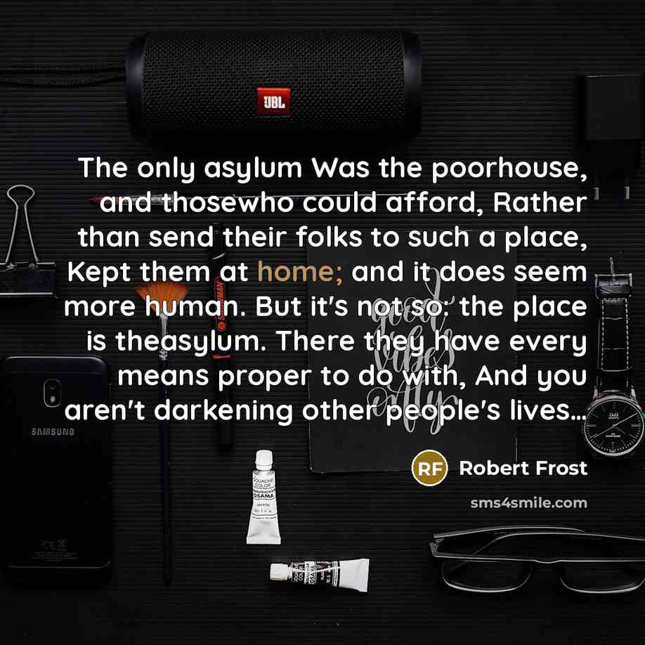 “The only asylum Was the poorhouse, and thosewho could afford, Rather than send their folks to such a place, Kept them at home; and it does seem more human. But it's not so: the place is theasylum. There they have every means proper to do with, And you aren't darkening other people's lives…” quote by Robert Frost