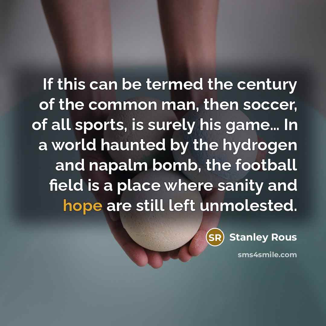 “If this can be termed the century of the common man, then soccer, of all sports, is surely his game… In a world haunted by the hydrogen and napalm bomb, the football field is a place where sanity and hope are still left unmolested.” quote by Stanley Rous