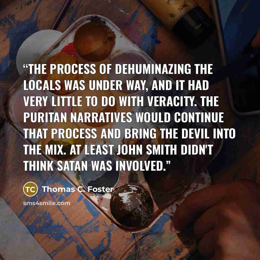 “The process of dehuminazing the locals was under way, and it had very little to do with veracity. The Puritan narratives would continue that process and bring the devil into the mix. At least John Smith didn't think Satan was involved.” quote by Thomas C. Foster