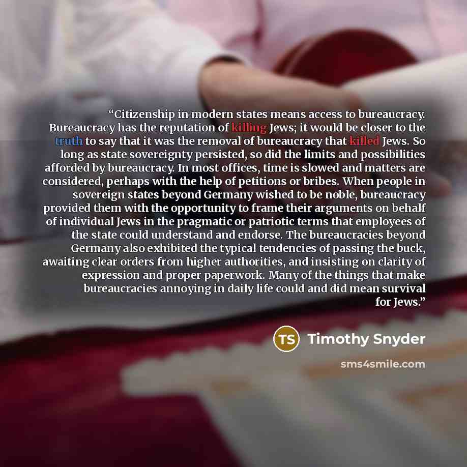 “Citizenship in modern states means access to bureaucracy. Bureaucracy has the reputation of killing Jews; it would be closer to the truth to say that it was the removal of bureaucracy that killed Jews. So long as state sovereignty persisted, so did the limits and possibilities afforded by…” quote by Timothy Snyder