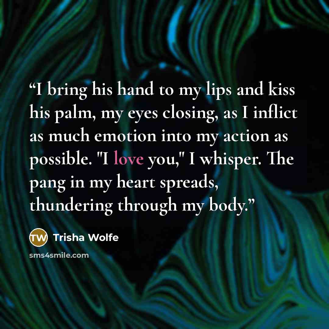 “I bring his hand to my lips and kiss his palm, my eyes closing, as I inflict as much emotion into my action as possible. "I love you," I whisper. The pang in my heart spreads, thundering through my body.” quote by Trisha Wolfe