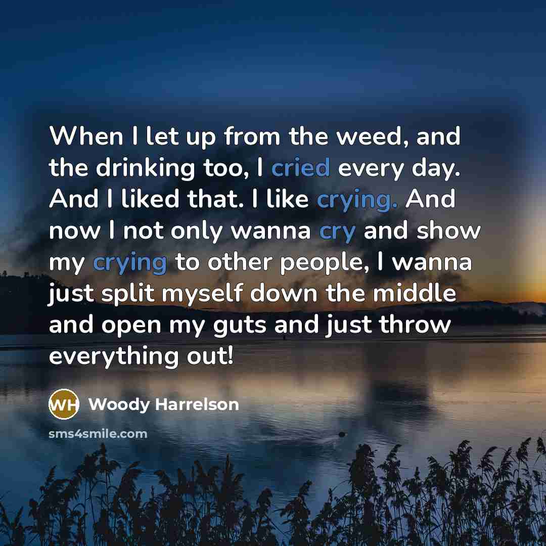 “When I let up from the weed, and the drinking too, I cried every day. And I liked that. I like crying. And now I not only wanna cry and show my crying to other people, I wanna just split myself down the middle and open my guts and just throw everything out!” quote by Woody Harrelson