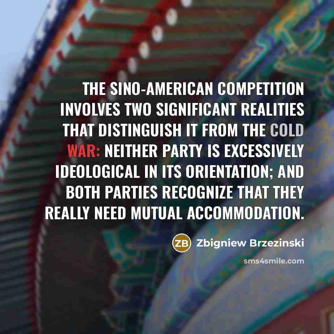 “The Sino-American competition involves two significant realities that distinguish it from the Cold War: neither party is excessively ideological in its orientation; and both parties recognize that they really need mutual accommodation.” quote by Zbigniew Brzezinski