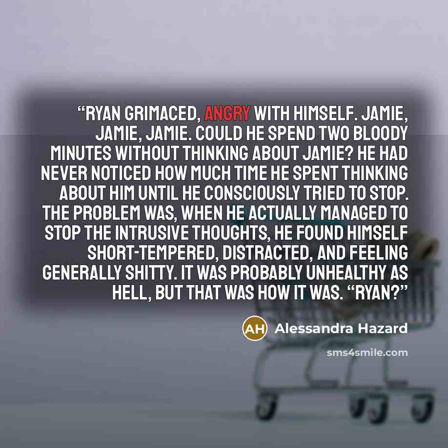 “Ryan grimaced, angry with himself. Jamie, Jamie, Jamie. Could he spend two bloody minutes without thinking about Jamie? He had never noticed how much time he spent thinking about him until he consciously tried to stop. The problem was, when he actually managed to stop the intrusive thoughts, he…” quote by Alessandra Hazard