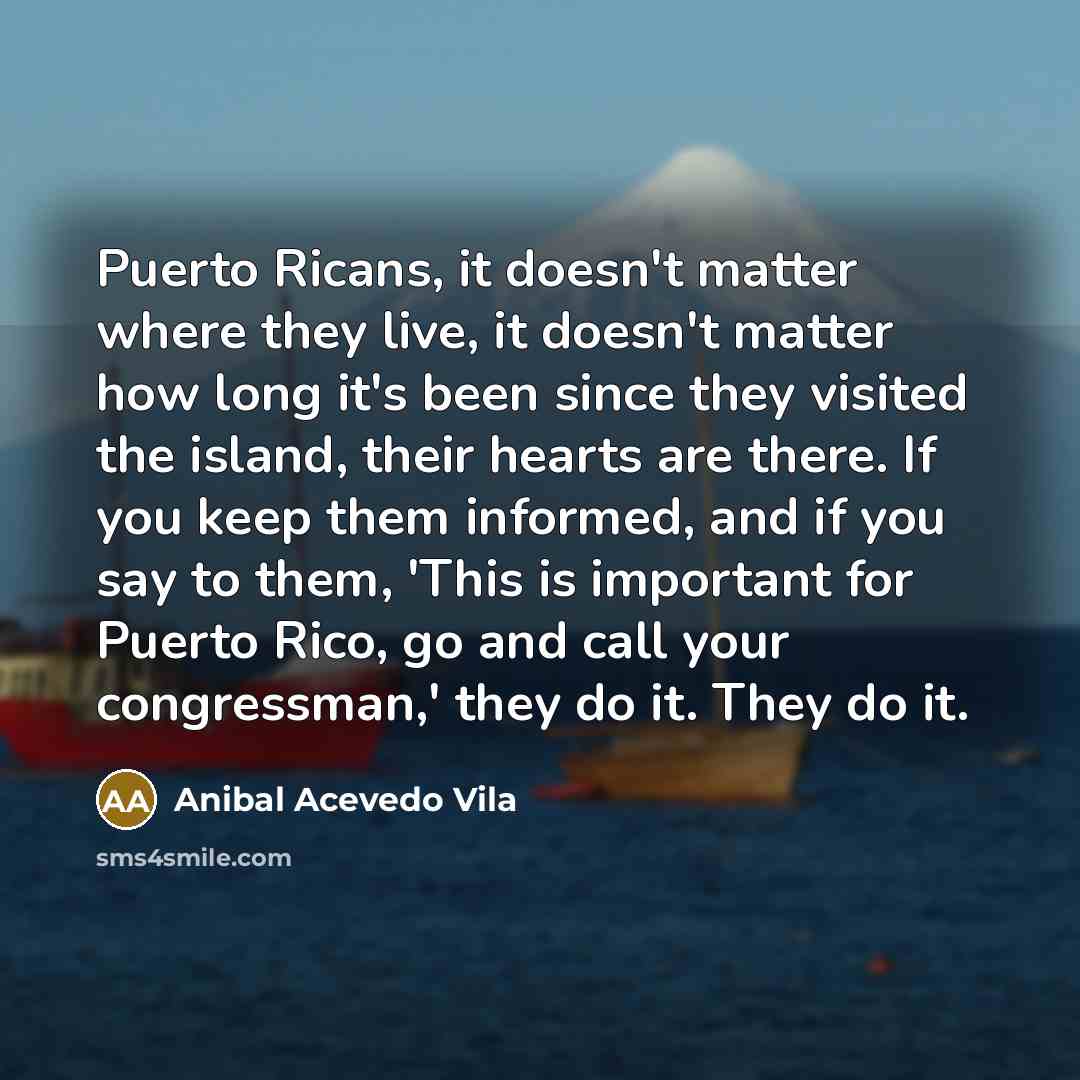 “Puerto Ricans, it doesn't matter where they live, it doesn't matter how long it's been since they visited the island, their hearts are there. If you keep them informed, and if you say to them, 'This is important for Puerto Rico, go and call your congressman,' they do it. They do it.” quote by Anibal Acevedo Vila