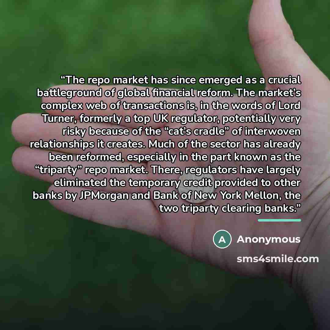 “The repo market has since emerged as a crucial battleground of global financial reform. The market’s complex web of transactions is, in the words of Lord Turner, formerly a top UK regulator, potentially very risky because of the “cat’s cradle” of interwoven relationships it creates. Much of the…” quote by Anonymous