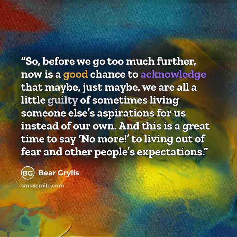 “So, before we go too much further, now is a good chance to acknowledge that maybe, just maybe, we are all a little guilty of sometimes living someone else’s aspirations for us instead of our own. And this is a great time to say ‘No more!’ to living out of fear and other people’s expectations.” quote by Bear Grylls