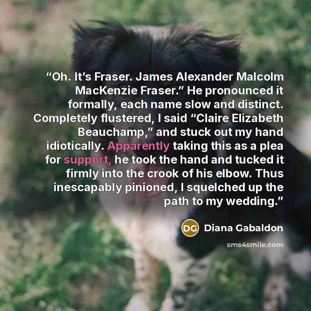 “Oh. It’s Fraser. James Alexander Malcolm MacKenzie Fraser.” He pronounced it formally, each name slow and distinct. Completely flustered, I said “Claire Elizabeth Beauchamp,” and stuck out my hand idiotically. Apparently taking this as a plea for support, he took the hand and tucked it firmly into…” quote by Diana Gabaldon