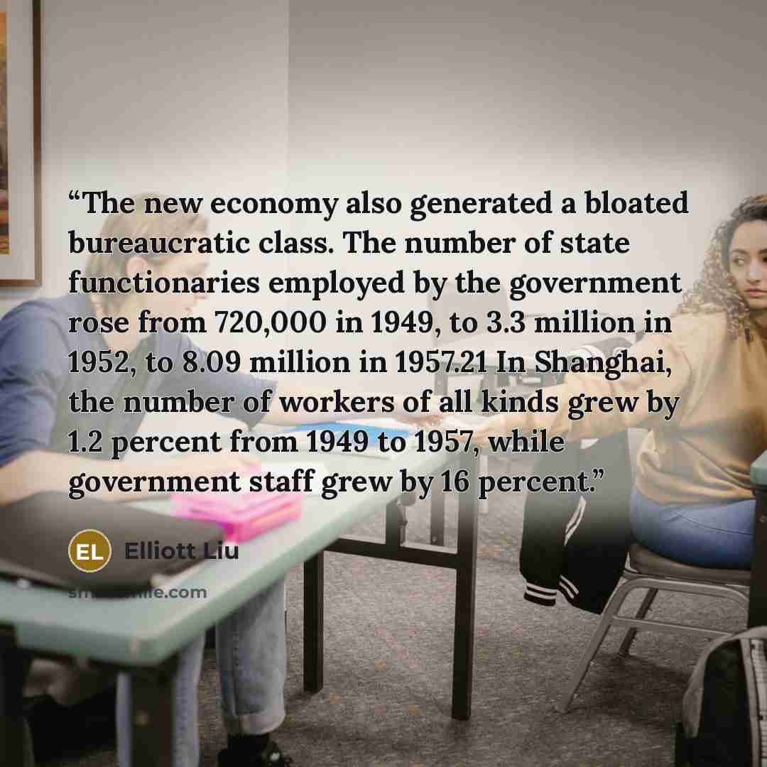 “The new economy also generated a bloated bureaucratic class. The number of state functionaries employed by the government rose from 720,000 in 1949, to 3.3 million in 1952, to 8.09 million in 1957.21 In Shanghai, the number of workers of all kinds grew by 1.2 percent from 1949 to 1957, while…” quote by Elliott Liu