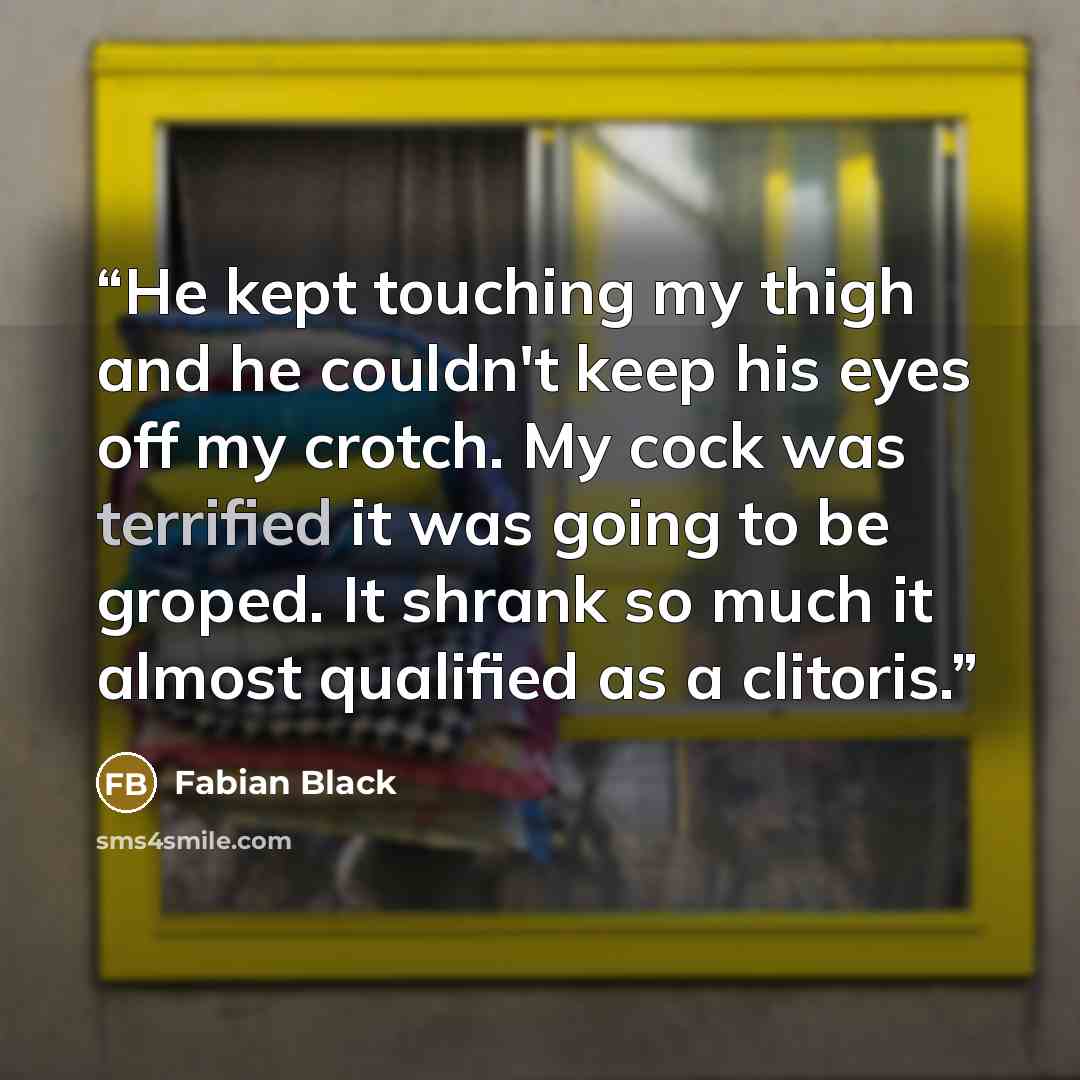 “He kept touching my thigh and he couldn't keep his eyes off my crotch. My cock was terrified it was going to be groped. It shrank so much it almost qualified as a clitoris.” quote by Fabian Black