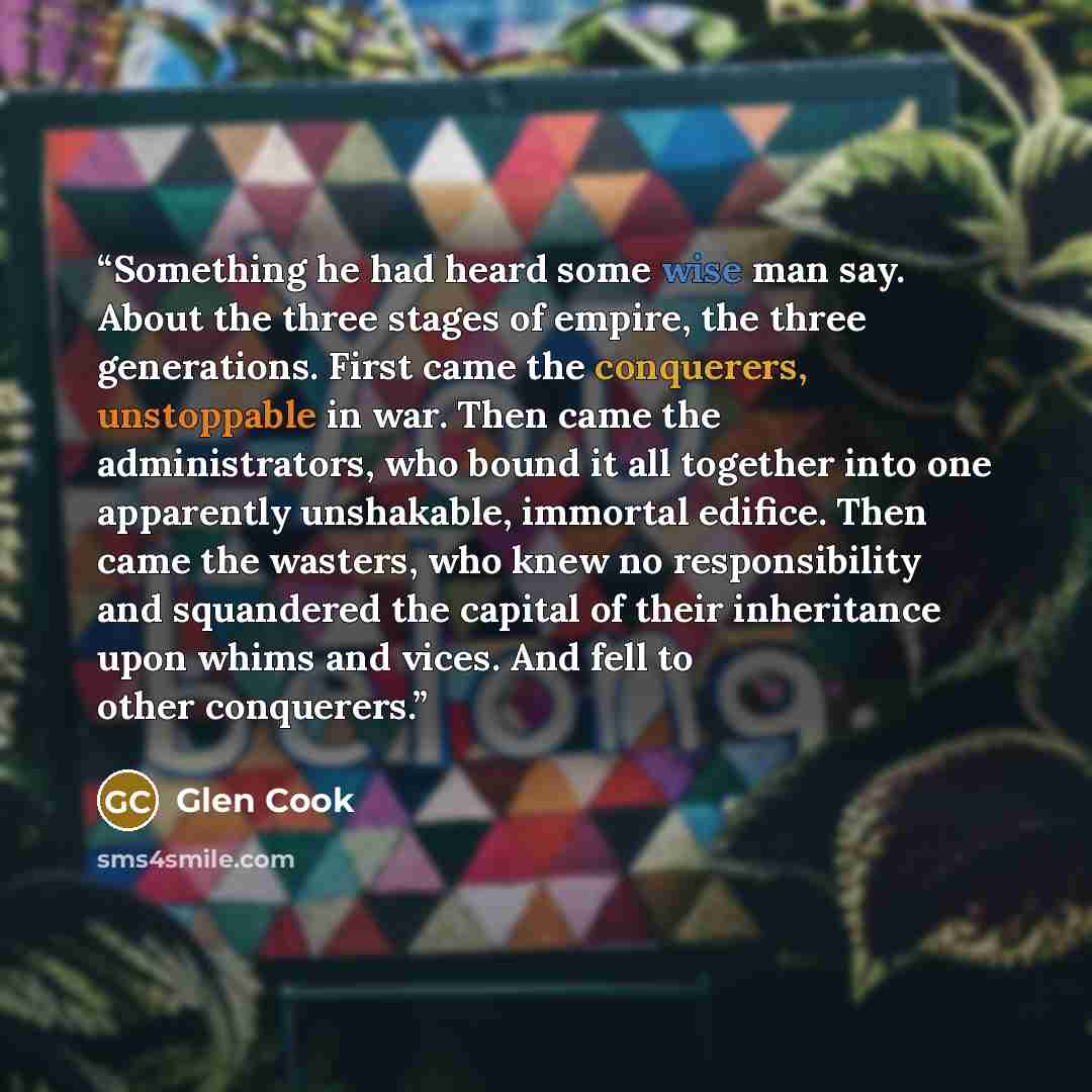 “Something he had heard some wise man say. About the three stages of empire, the three generations. First came the conquerers, unstoppable in war. Then came the administrators, who bound it all together into one apparently unshakable, immortal edifice. Then came the wasters, who knew no…” quote by Glen Cook