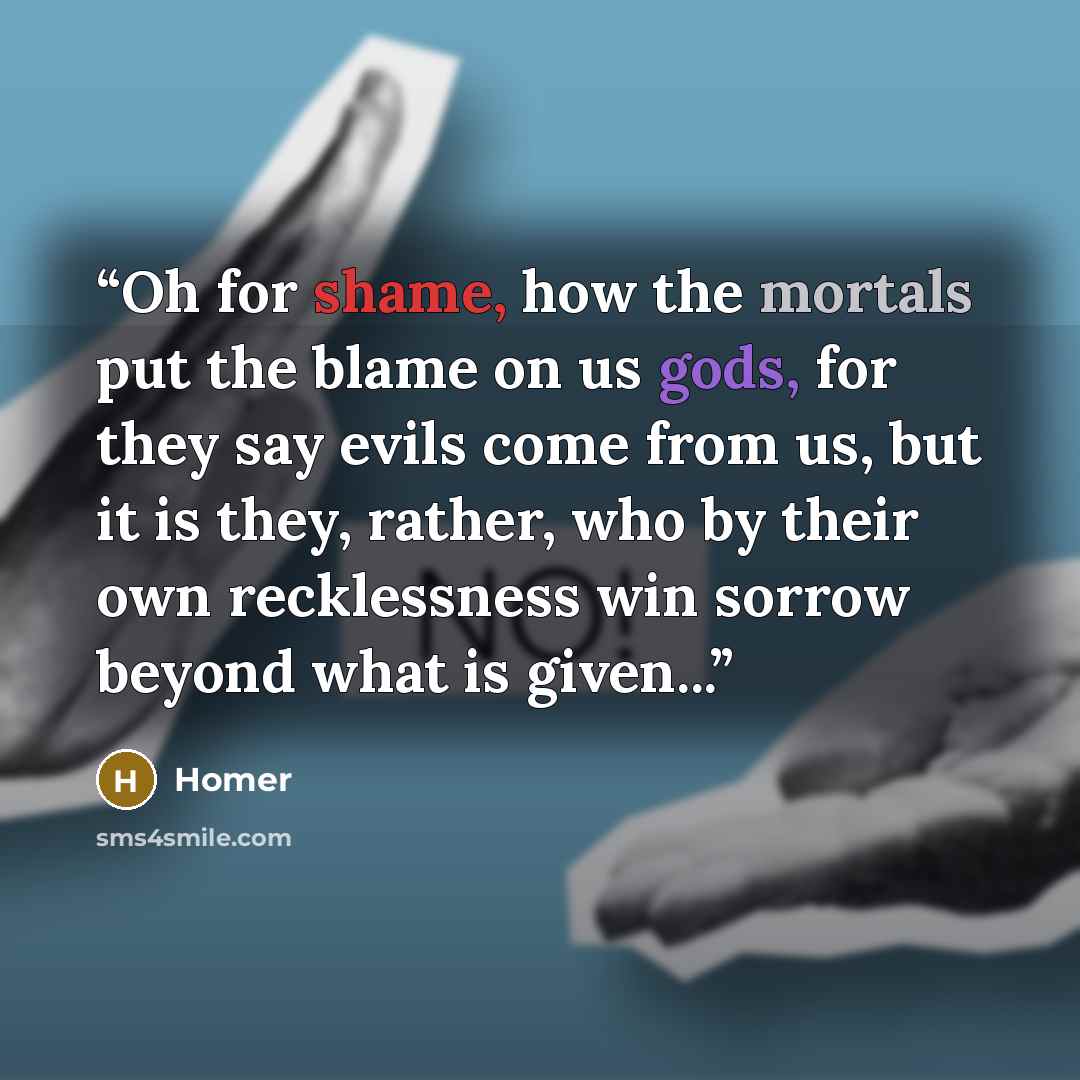 “Oh for shame, how the mortals put the blame on us gods, for they say evils come from us, but it is they, rather, who by their own recklessness win sorrow beyond what is given...” quote by Homer