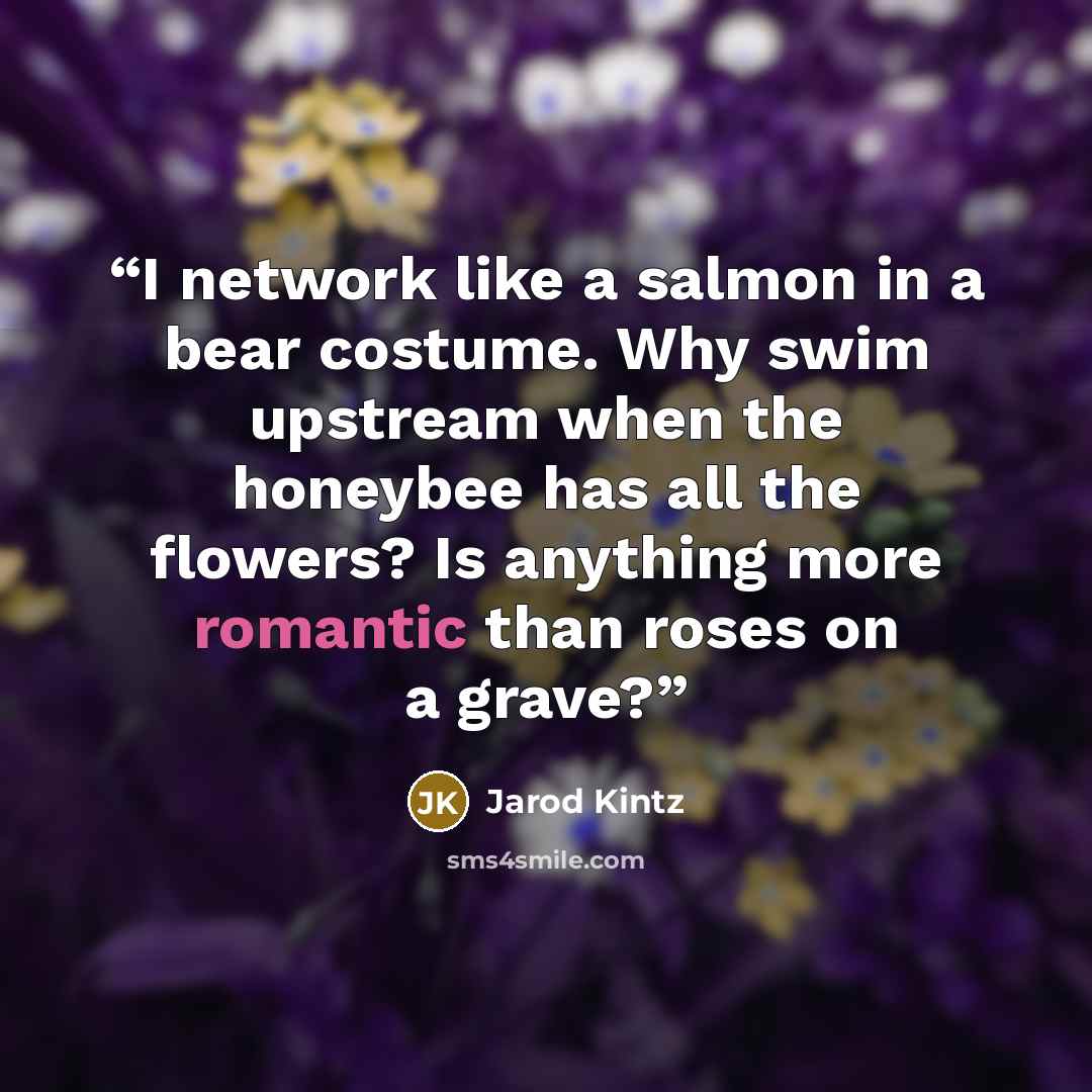 “I network like a salmon in a bear costume. Why swim upstream when the honeybee has all the flowers? Is anything more romantic than roses on a grave?” quote by Jarod Kintz