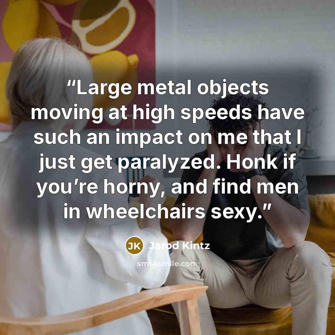 “Large metal objects moving at high speeds have such an impact on me that I just get paralyzed. Honk if you’re horny, and find men in wheelchairs sexy.” quote by Jarod Kintz