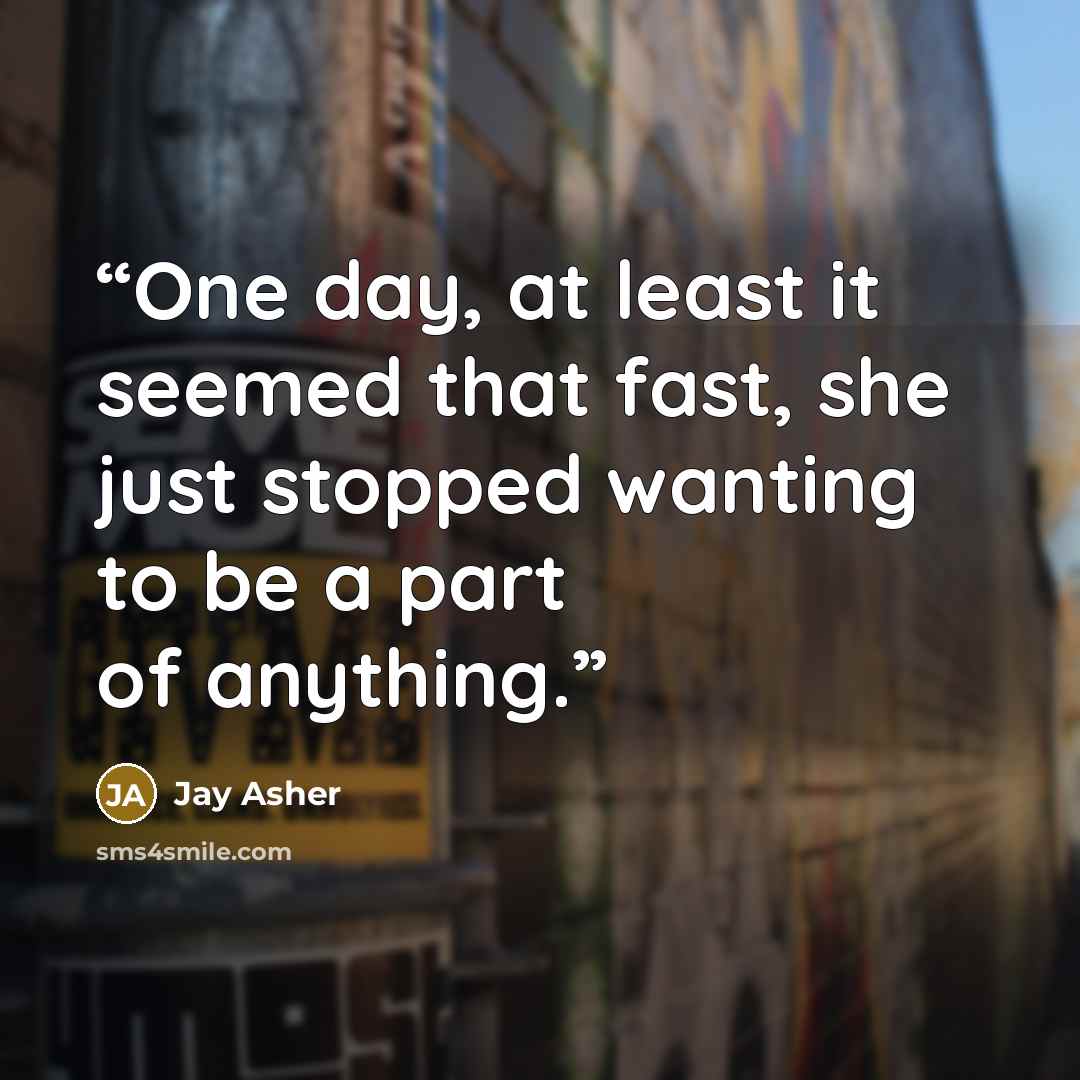 “One day, at least it seemed that fast, she just stopped wanting to be a part of anything.” quote by Jay Asher