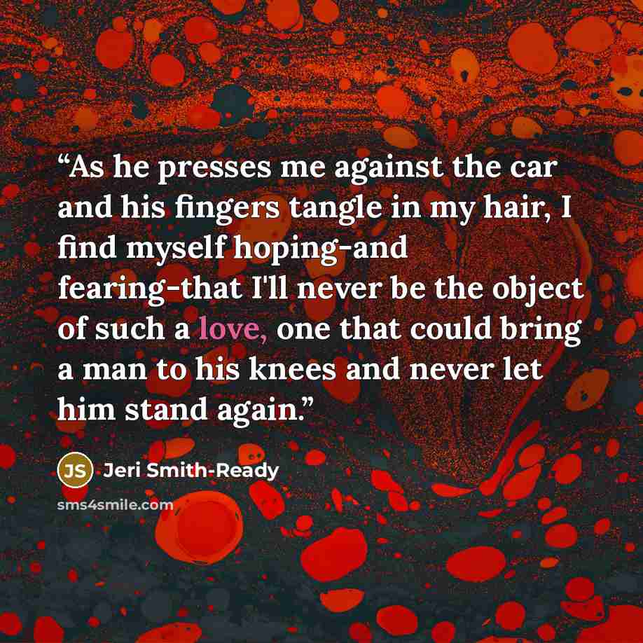 “As he presses me against the car and his fingers tangle in my hair, I find myself hoping-and fearing-that I'll never be the object of such a love, one that could bring a man to his knees and never let him stand again.” quote by Jeri Smith-Ready