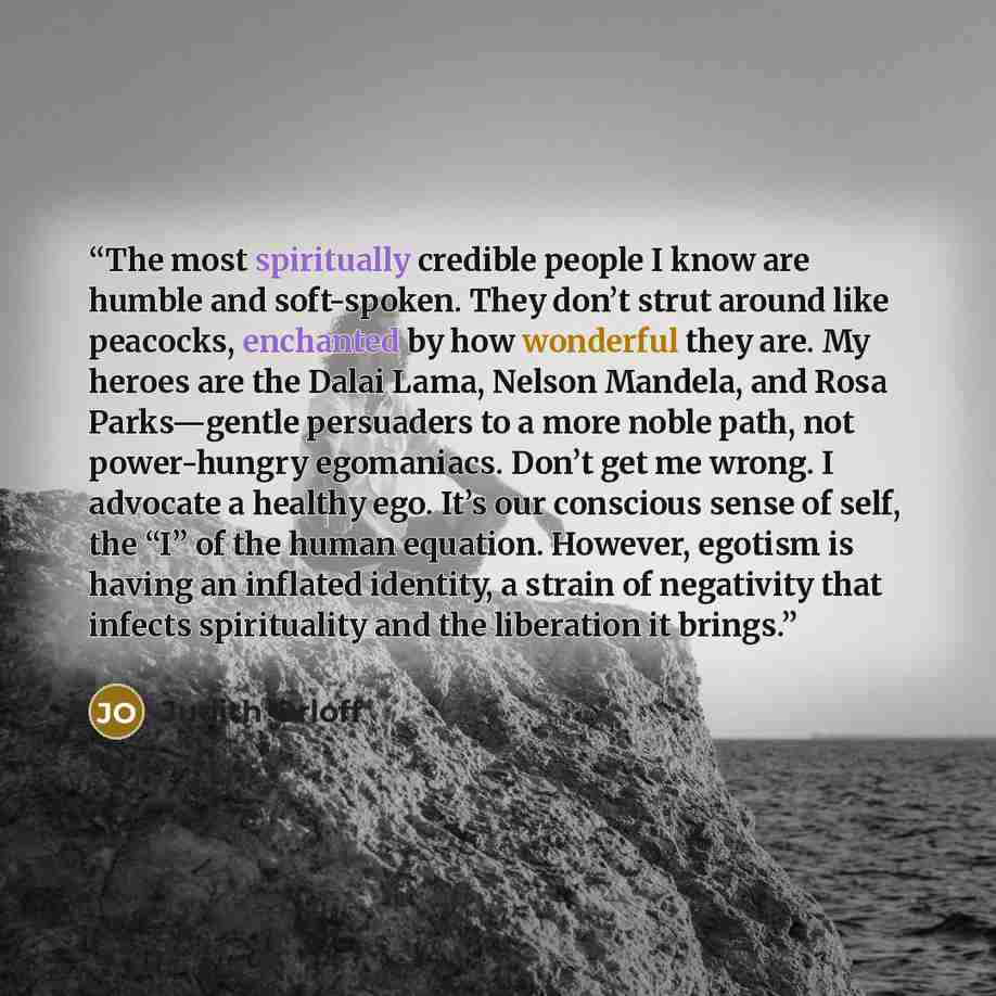 “The most spiritually credible people I know are humble and soft-spoken. They don’t strut around like peacocks, enchanted by how wonderful they are. My heroes are the Dalai Lama, Nelson Mandela, and Rosa Parks—gentle persuaders to a more noble path, not power-hungry egomaniacs. Don’t get me wrong…” quote by Judith Orloff
