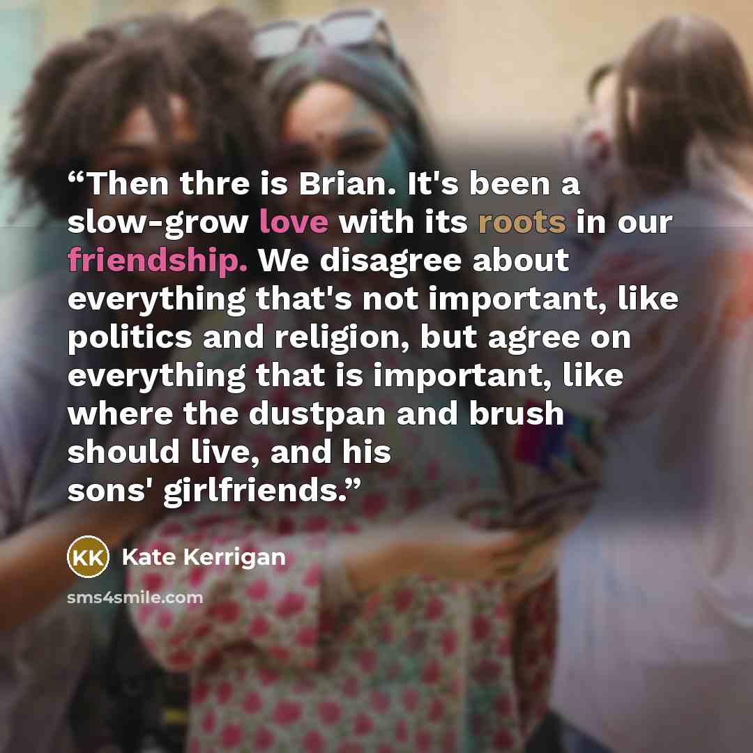 “Then thre is Brian. It's been a slow-grow love with its roots in our friendship. We disagree about everything that's not important, like politics and religion, but agree on everything that is important, like where the dustpan and brush should live, and his sons' girlfriends.” quote by Kate Kerrigan