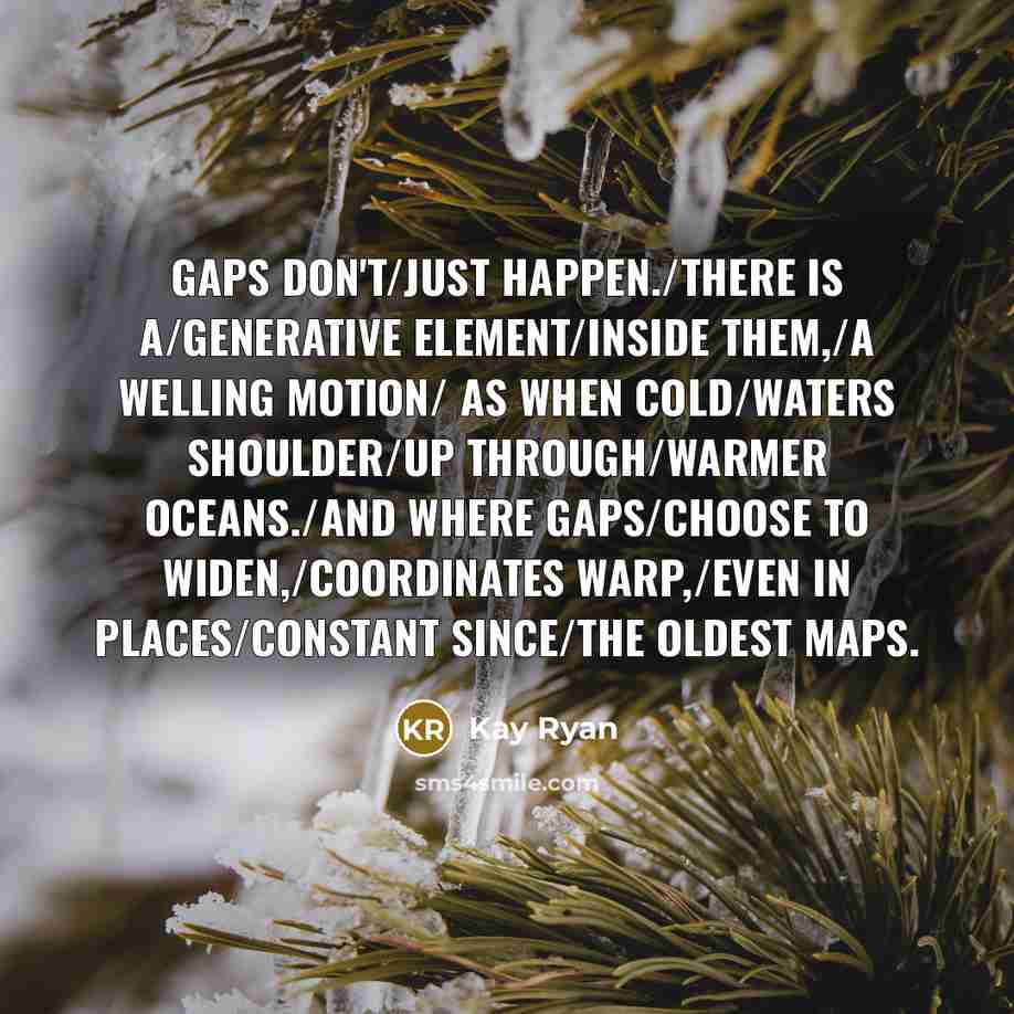 “Gaps don't/just happen./There is a/generative element/inside them,/a welling motion/ as…” quote by Kay Ryan