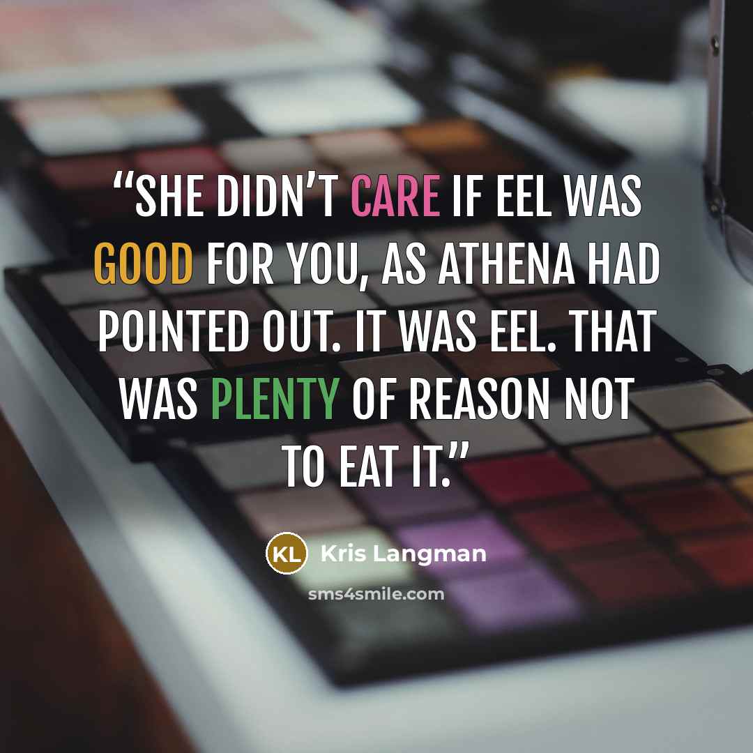 “She didn’t care if eel was good for you, as Athena had pointed out. It was eel. That was plenty of reason not to eat it.” quote by Kris Langman