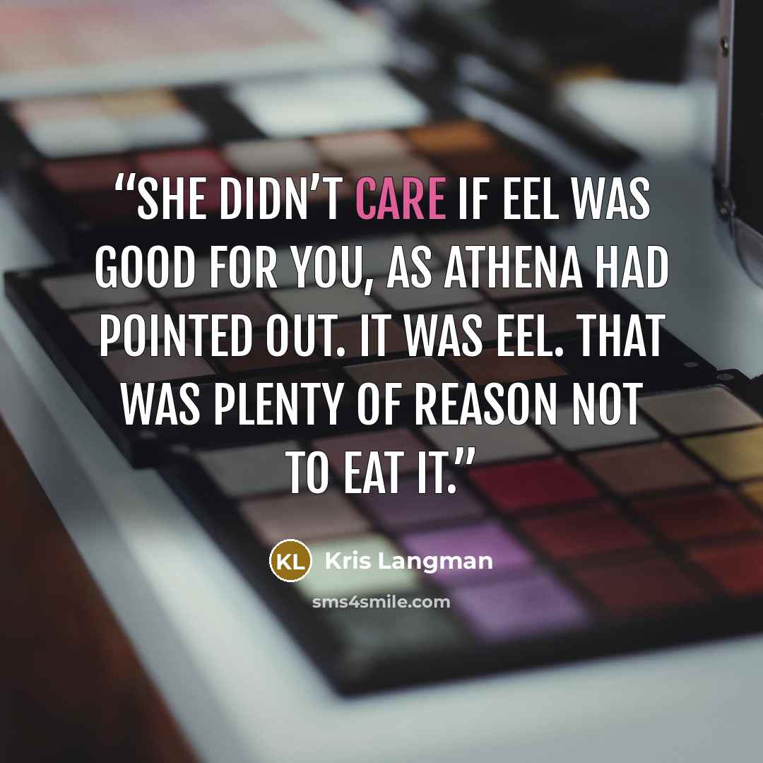 “She didn’t care if eel was good for you, as Athena had pointed out. It was eel. That was plenty of reason not to eat it.” quote by Kris Langman