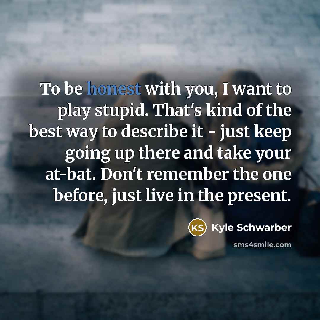 “To be honest with you, I want to play stupid. That's kind of the best way to describe it - just keep going up there and take your at-bat. Don't remember the one before, just live in the present.” quote by Kyle Schwarber