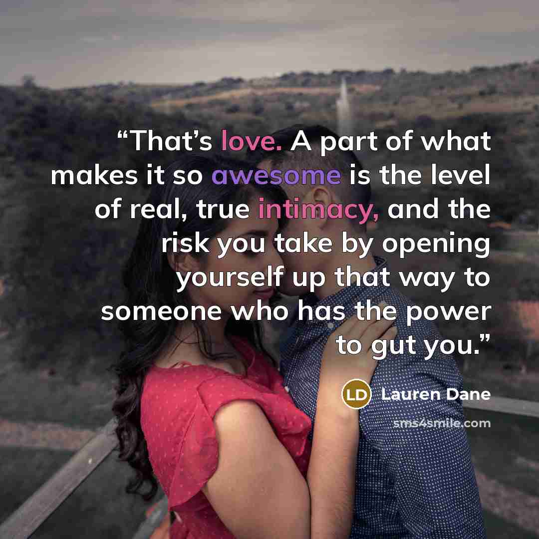 “That’s love. A part of what makes it so awesome is the level of real, true intimacy, and the risk you take by opening yourself up that way to someone who has the power to gut you.” quote by Lauren Dane