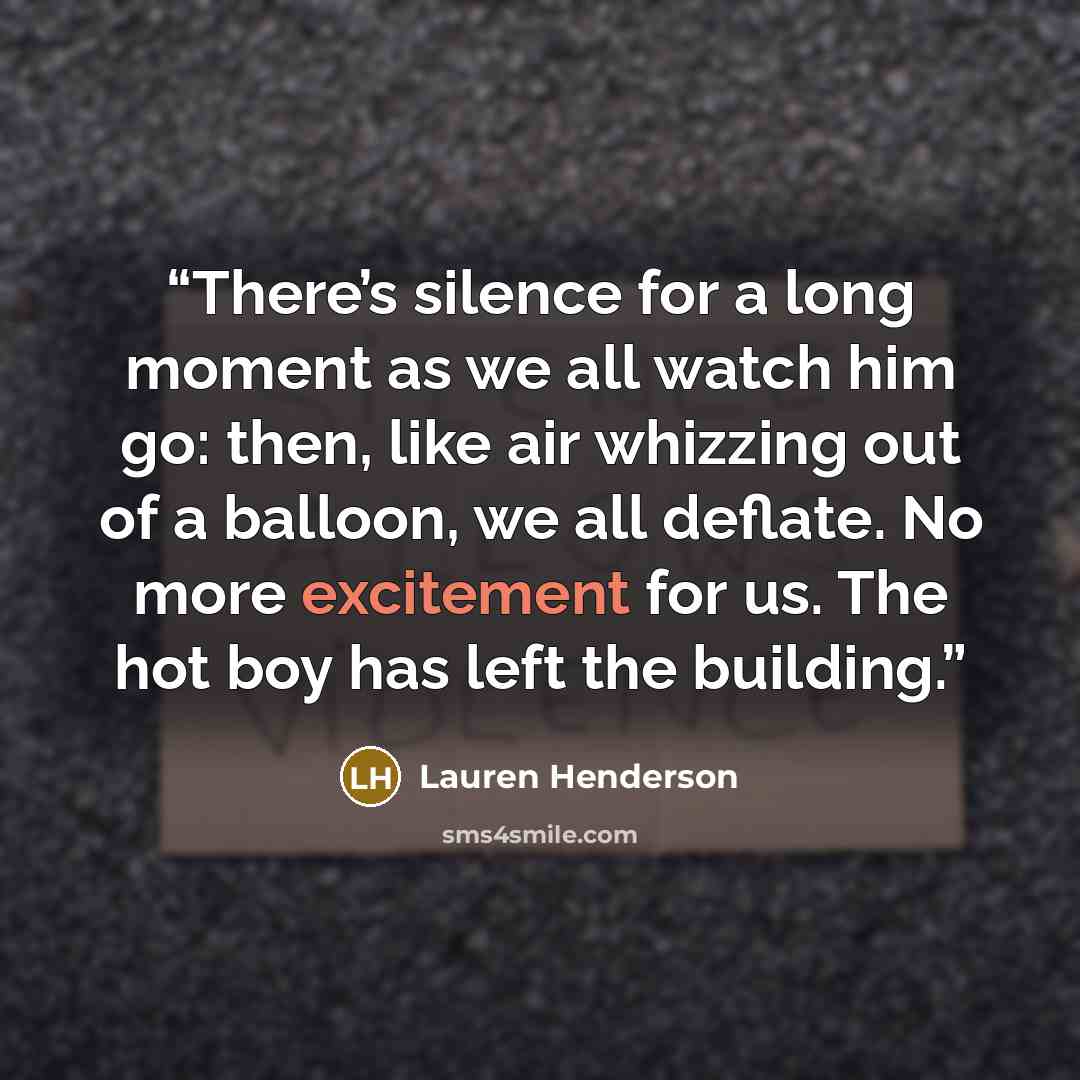“There’s silence for a long moment as we all watch him go: then, like air whizzing out of a balloon, we all deflate. No more excitement for us. The hot boy has left the building.” quote by Lauren Henderson