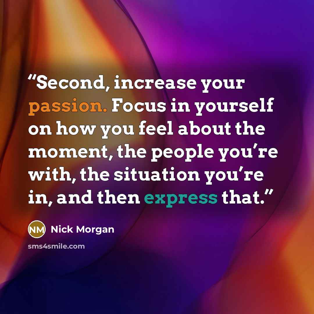 “Second, increase your passion. Focus in yourself on how you feel about the moment, the people you’re with, the situation you’re in, and then express that.” quote by Nick Morgan