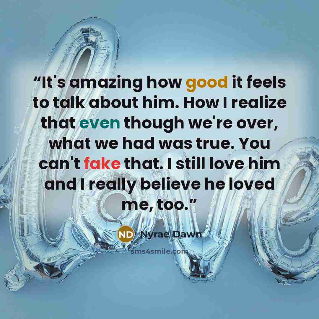 “It's amazing how good it feels to talk about him. How I realize that even though we're over, what we had was true. You can't fake that. I still love him and I really believe he loved me, too.” quote by Nyrae Dawn