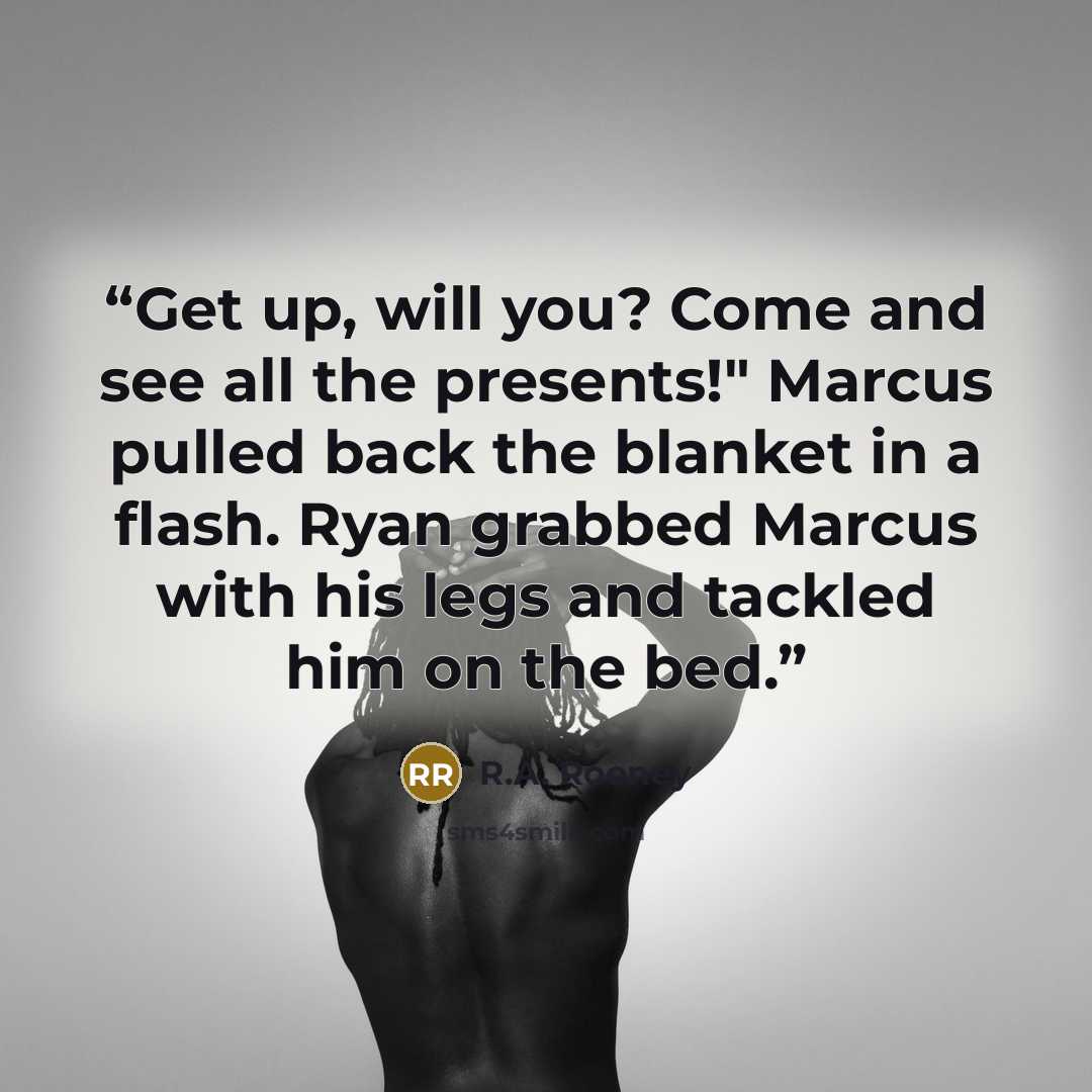 “Get up, will you? Come and see all the presents!" Marcus pulled back the blanket in a flash. Ryan grabbed Marcus with his legs and tackled him on the bed.” quote by R.A. Rooney