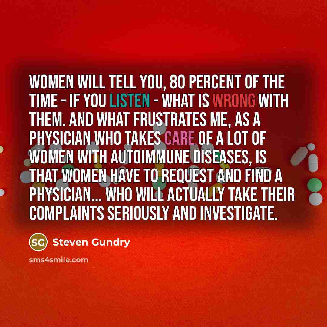 “Women will tell you, 80 percent of the time - if you listen - what is wrong with them. And what frustrates me, as a physician who takes care of a lot of women with autoimmune diseases, is that women have to request and find a physician... who will actually take their complaints seriously and…” quote by Steven Gundry