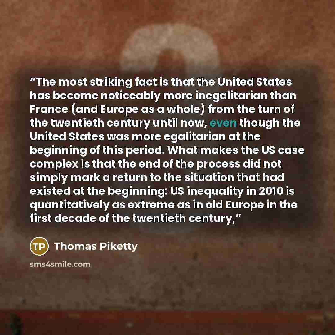 “The most striking fact is that the United States has become noticeably more inegalitarian than France (and Europe as a whole) from the turn of the twentieth century until now, even though the United States was more egalitarian at the beginning of this period. What makes the US case complex is that…” quote by Thomas Piketty