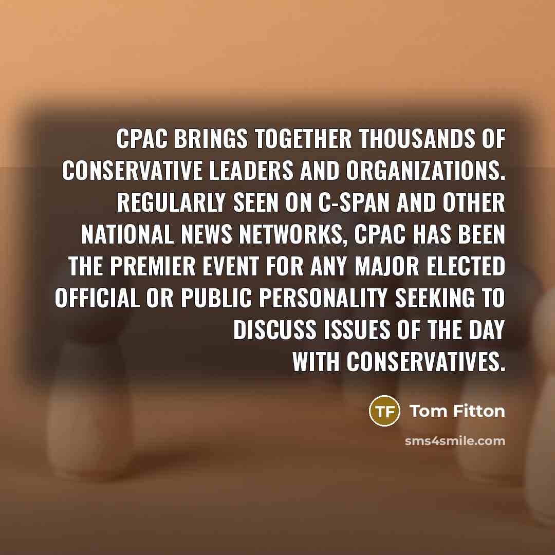 “CPAC brings together thousands of conservative leaders and organizations. Regularly seen on C-SPAN and other national news networks, CPAC has been the premier event for any major elected official or public personality seeking to discuss issues of the day with conservatives.” quote by Tom Fitton