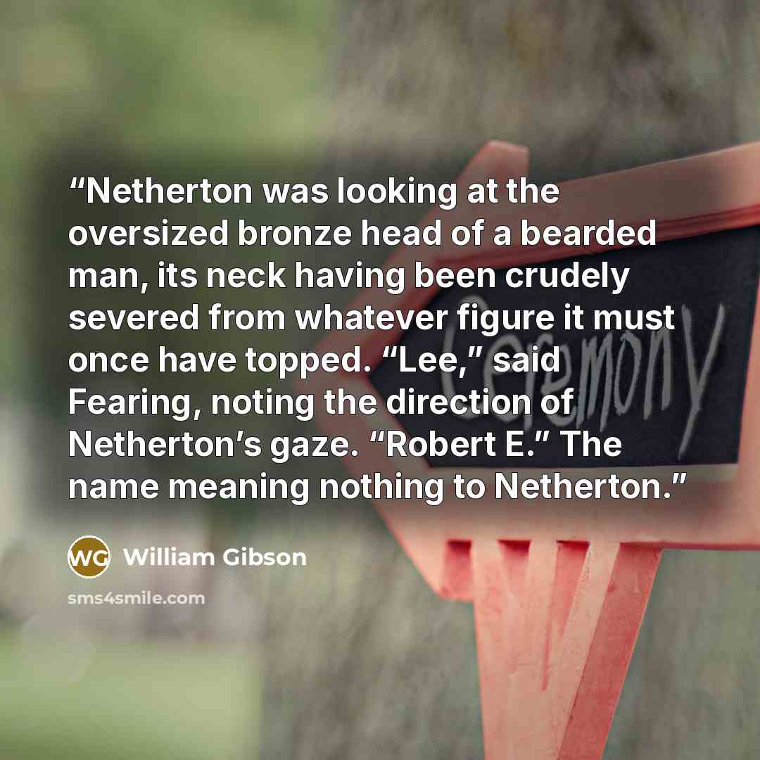 “Netherton was looking at the oversized bronze head of a bearded man, its neck having been crudely severed from whatever figure it must once have topped. “Lee,” said Fearing, noting the direction of Netherton’s gaze. “Robert E.” The name meaning nothing to Netherton.” quote by William Gibson