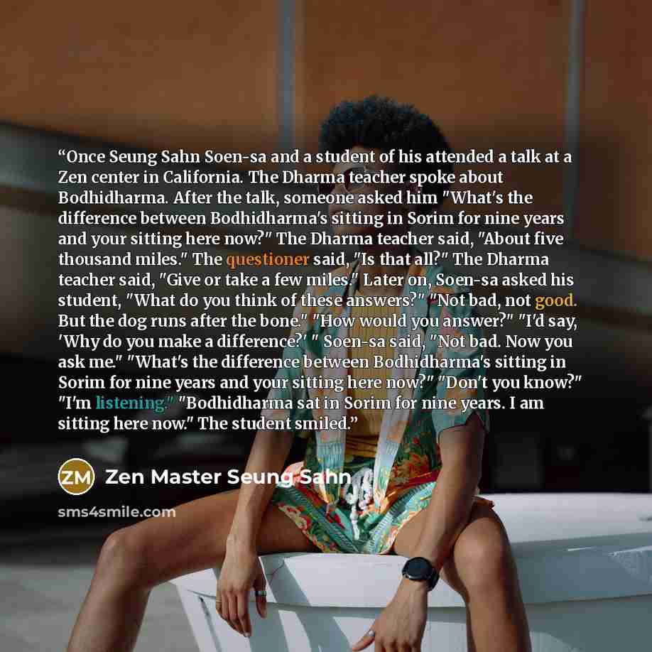 “Once Seung Sahn Soen-sa and a student of his attended a talk at a Zen center in California. The Dharma teacher spoke about Bodhidharma. After the talk, someone asked him "What's the difference between Bodhidharma's sitting in Sorim for nine years and your sitting here now?" The Dharma teacher…” quote by Zen Master Seung Sahn