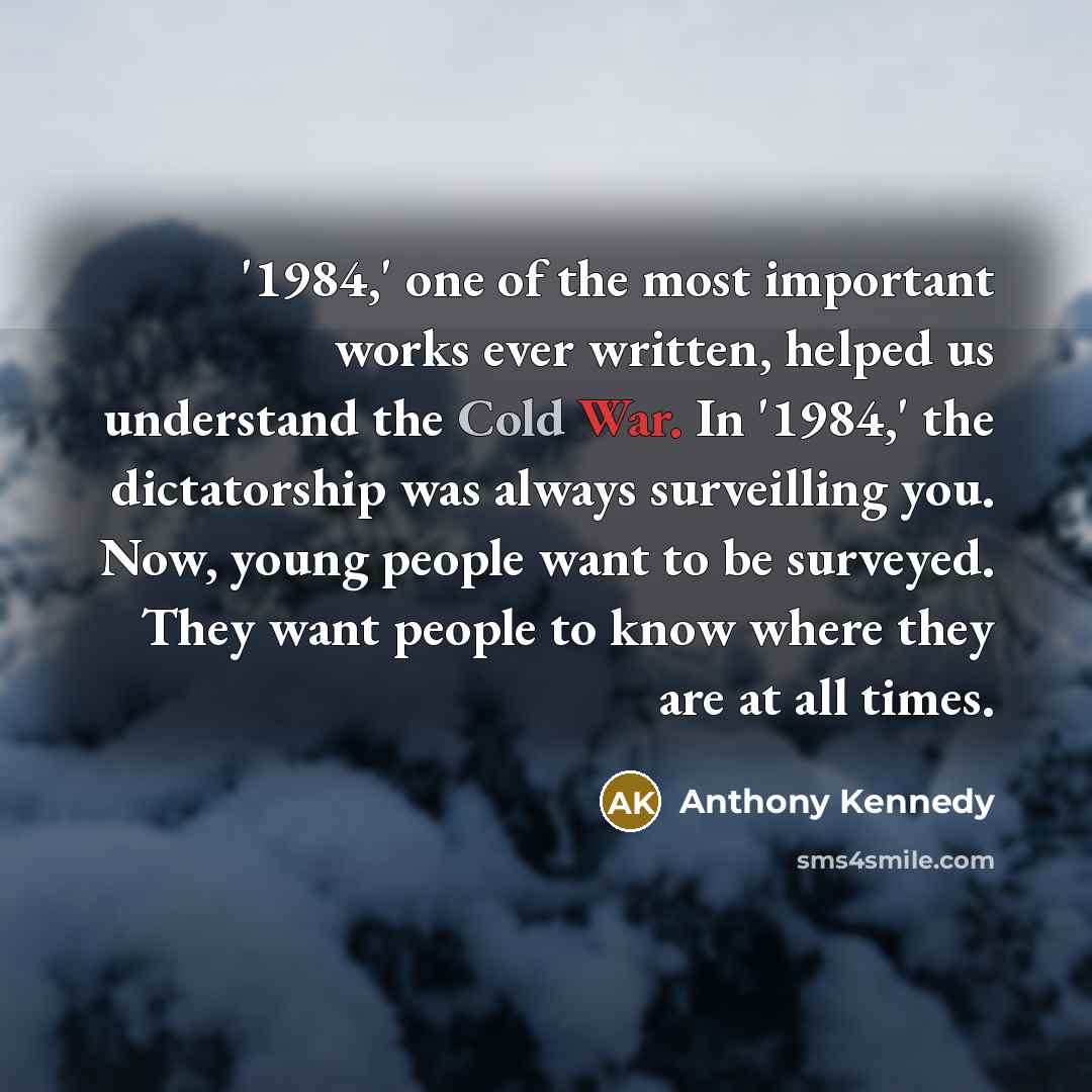 “'1984,' one of the most important works ever written, helped us understand the Cold War. In '1984,' the dictatorship was always surveilling you. Now, young people want to be surveyed. They want people to know where they are at all times.” quote by Anthony Kennedy