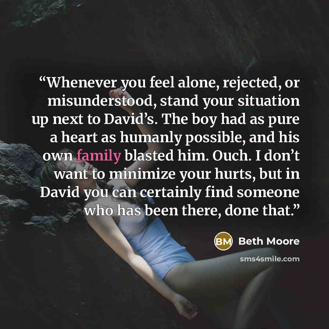 “Whenever you feel alone, rejected, or misunderstood, stand your situation up next to David’s. The boy had as pure a heart as humanly possible, and his own family blasted him. Ouch. I don’t want to minimize your hurts, but in David you can certainly find someone who has been there, done that.” quote by Beth Moore