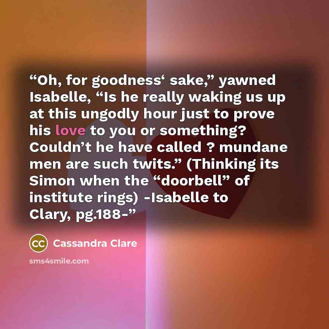 “Oh, for goodness‘ sake,” yawned Isabelle, “Is he really waking us up at this ungodly hour just to prove his love to you or something? Couldn’t he have called ? mundane men are such twits.” (Thinking its Simon when the “doorbell” of institute rings) -Isabelle to Clary, pg.188-” quote by Cassandra Clare