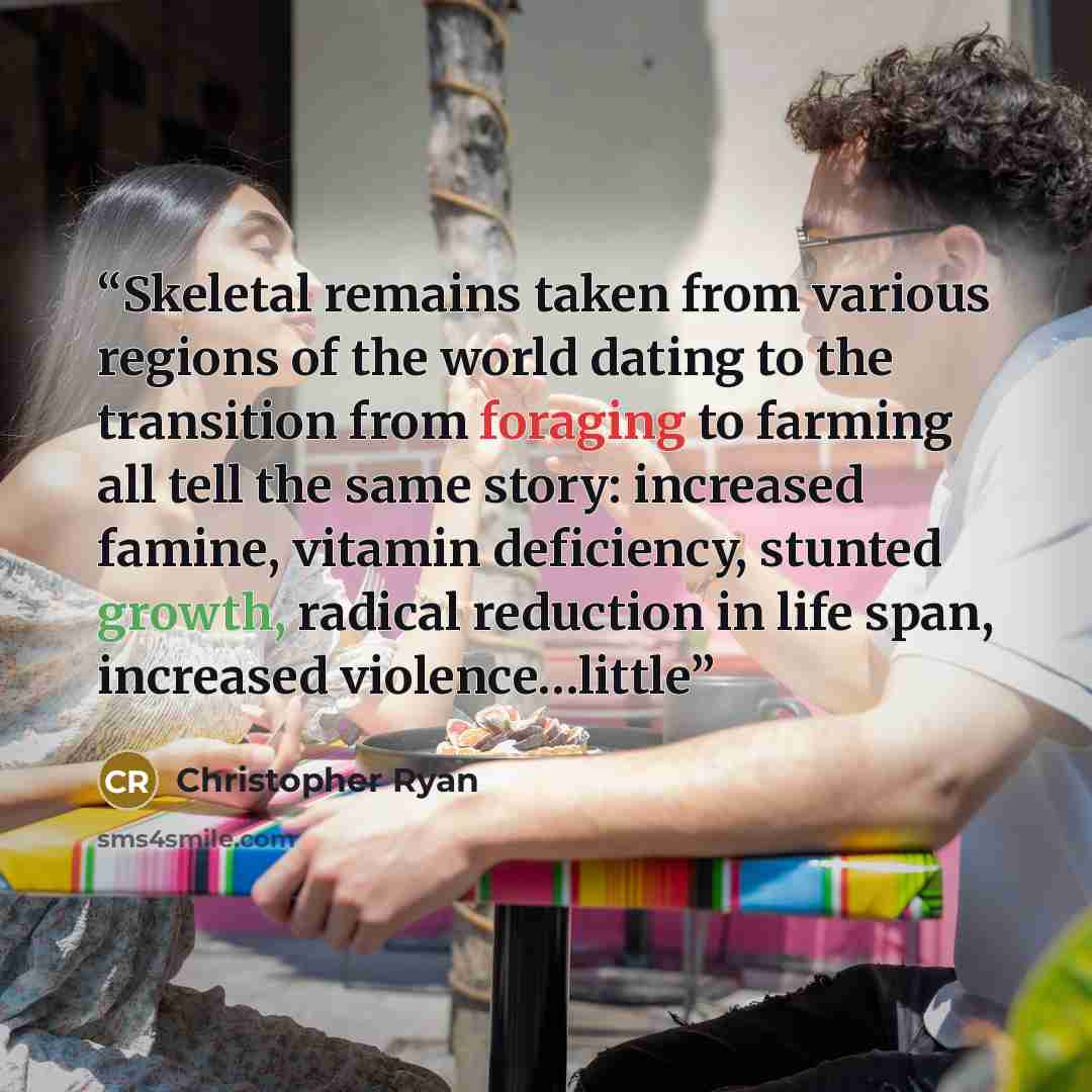 “Skeletal remains taken from various regions of the world dating to the transition from foraging to farming all tell the same story: increased famine, vitamin deficiency, stunted growth, radical reduction in life span, increased violence…little” quote by Christopher Ryan