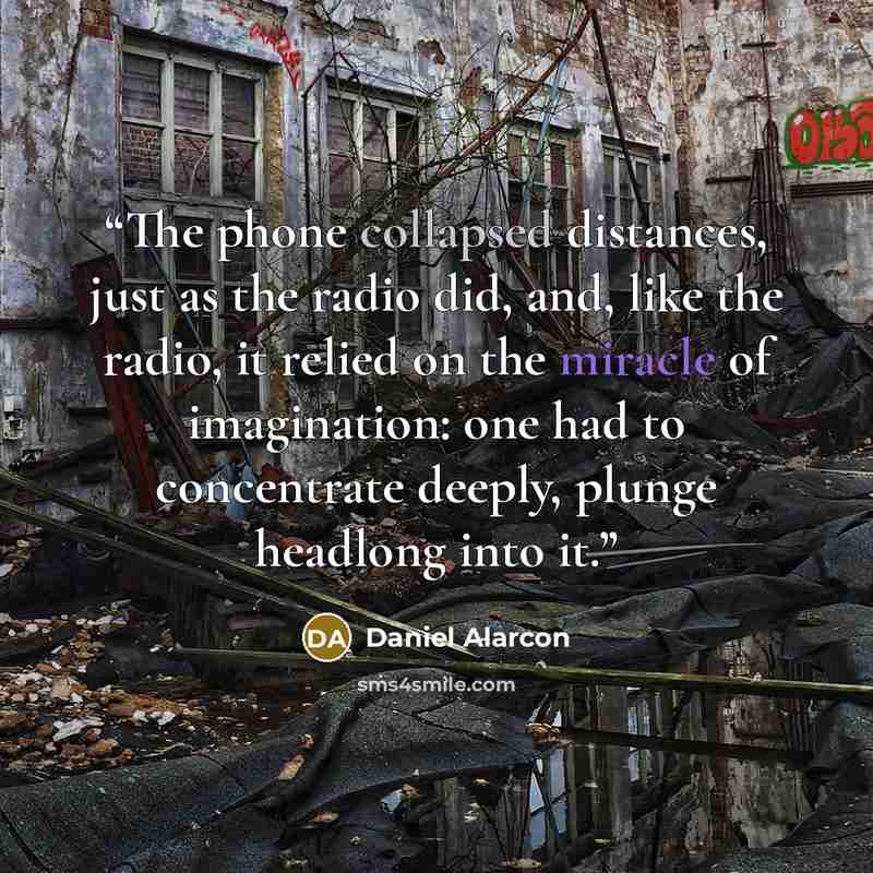 “The phone collapsed distances, just as the radio did, and, like the radio, it relied on the miracle of imagination: one had to concentrate deeply, plunge headlong into it.” quote by Daniel Alarcón